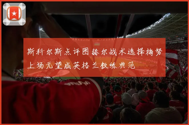 斯科尔斯点评图赫尔战术选择梅努上场无望成英格兰教练典范