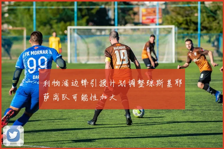 利物浦边锋引援计划调整琼斯基耶萨离队可能性加大