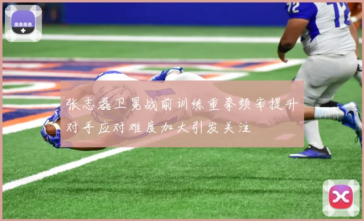 张志磊卫冕战前训练重拳频率提升对手应对难度加大引发关注
