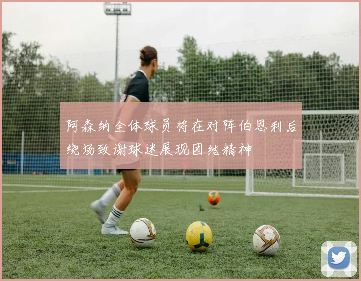 阿森纳全体球员将在对阵伯恩利后绕场致谢球迷展现团结精神
