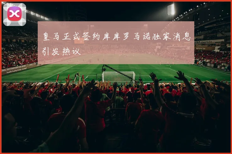 皇马正式签约库库罗马诺独家消息引发热议