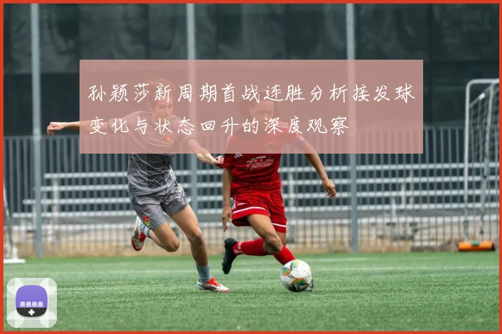 孙颖莎新周期首战连胜分析接发球变化与状态回升的深度观察