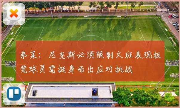 弗莱：尼克斯必须限制文班表现板凳球员需挺身而出应对挑战