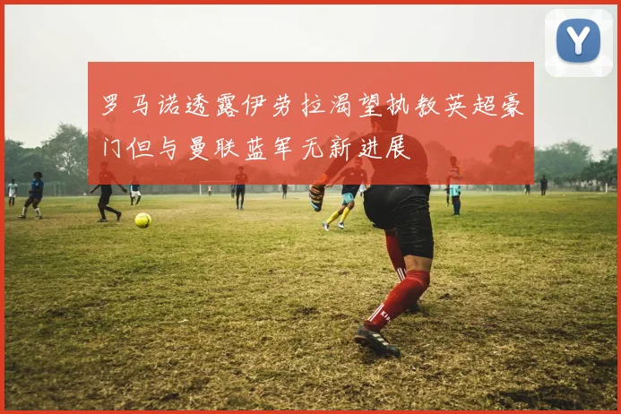 罗马诺透露伊劳拉渴望执教英超豪门但与曼联蓝军无新进展