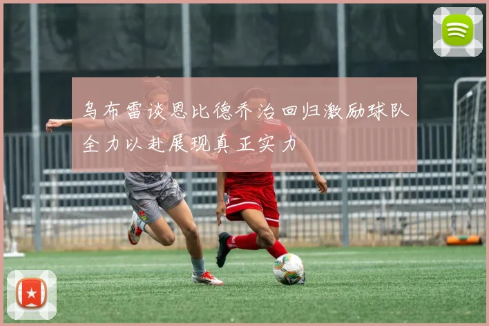 乌布雷谈恩比德乔治回归激励球队全力以赴展现真正实力