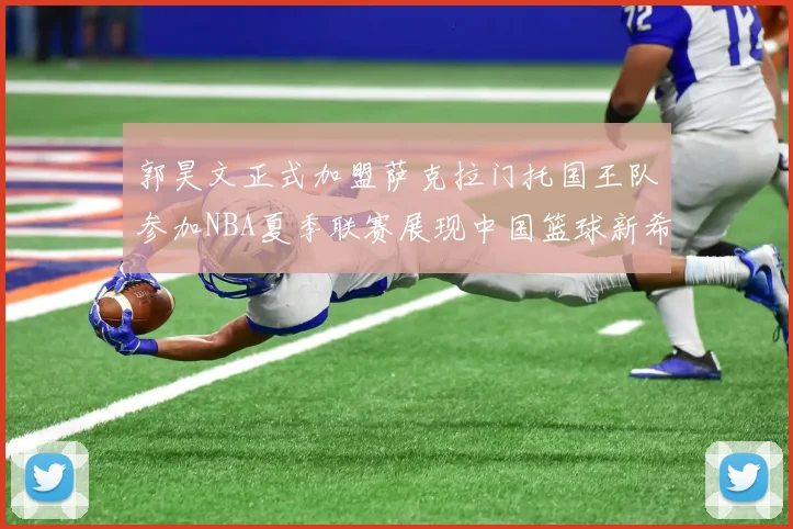 郭昊文正式加盟萨克拉门托国王队参加NBA夏季联赛展现中国篮球新希望
