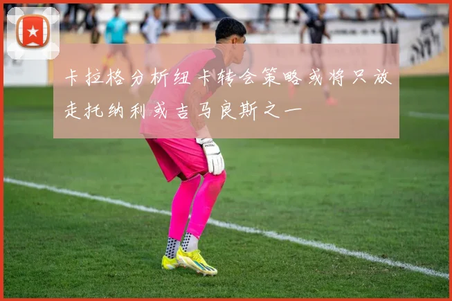 卡拉格分析纽卡转会策略或将只放走托纳利或吉马良斯之一
