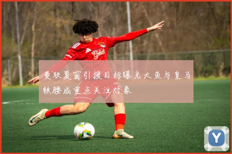 曼联夏窗引援目标曝光大鱼与皇马铁腰成重点关注对象