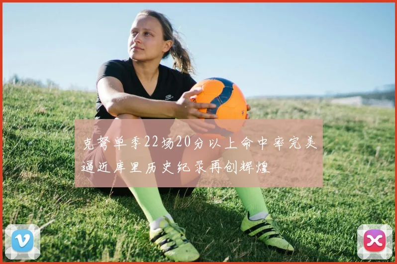 克弩单季22场20分以上命中率完美逼近库里历史纪录再创辉煌