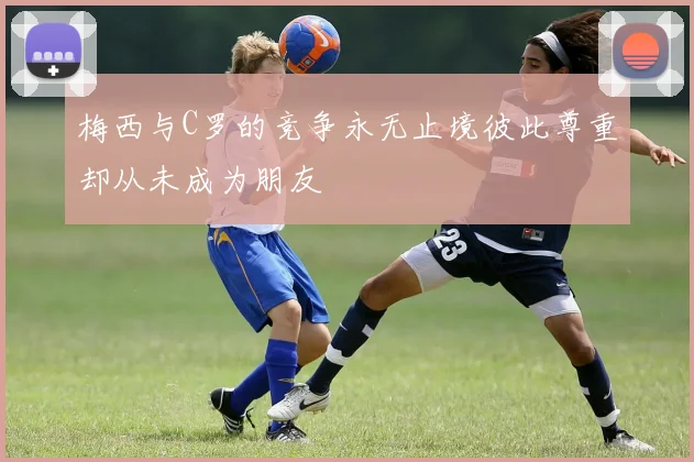 梅西与C罗的竞争永无止境彼此尊重却从未成为朋友