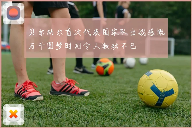 贝尔纳尔首次代表国家队出战感慨万千圆梦时刻令人激动不已