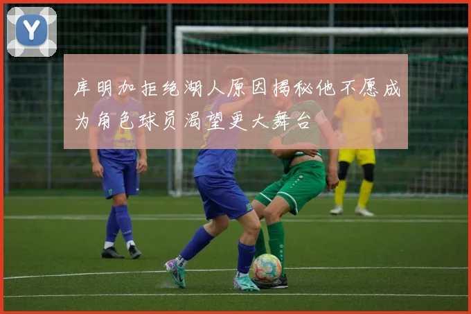 库明加拒绝湖人原因揭秘他不愿成为角色球员渴望更大舞台