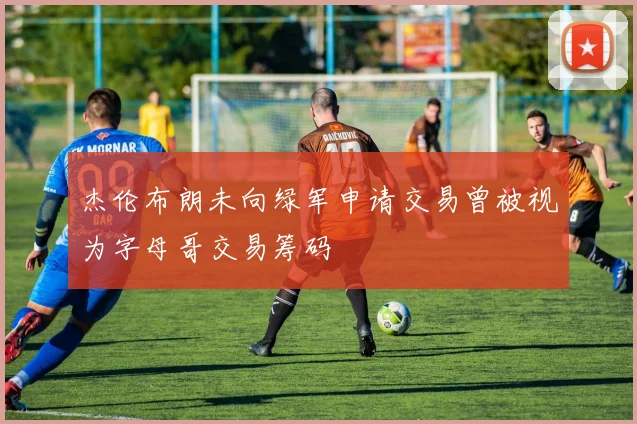 杰伦布朗未向绿军申请交易曾被视为字母哥交易筹码