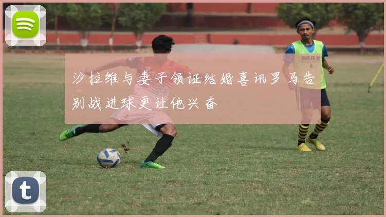 沙拉维与妻子领证结婚喜讯罗马告别战进球更让他兴奋