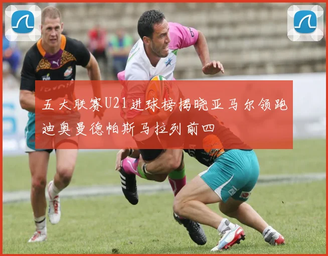 五大联赛U21进球榜揭晓亚马尔领跑迪奥曼德帕斯马拉列前四