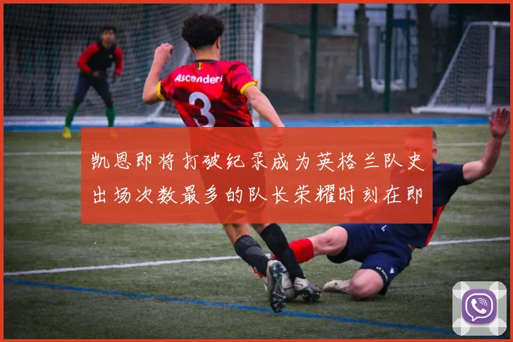 凯恩即将打破纪录成为英格兰队史出场次数最多的队长荣耀时刻在即