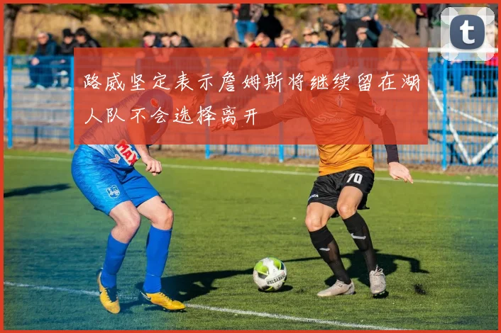路威坚定表示詹姆斯将继续留在湖人队不会选择离开
