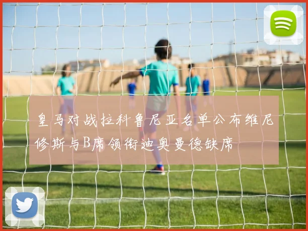 皇马对战拉科鲁尼亚名单公布维尼修斯与B席领衔迪奥曼德缺席