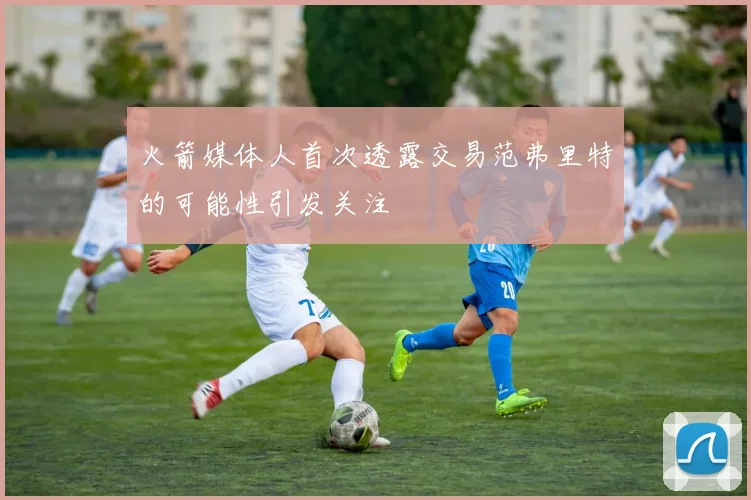 火箭媒体人首次透露交易范弗里特的可能性引发关注