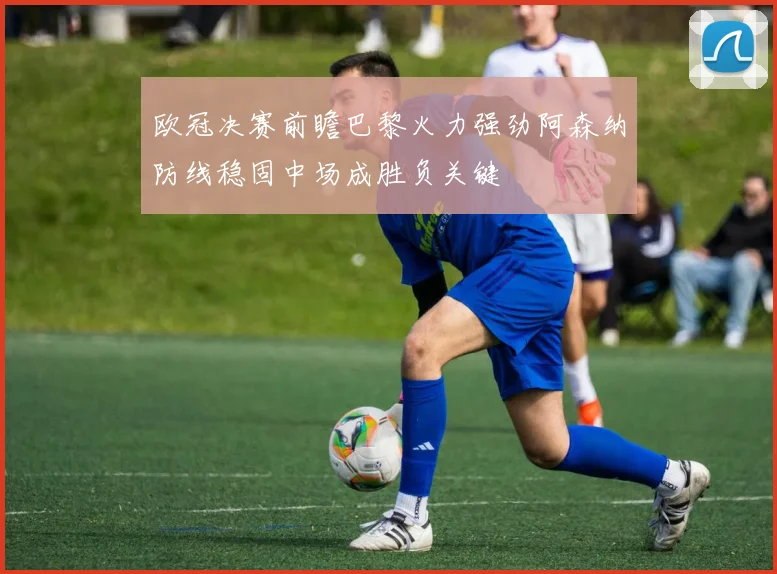 欧冠决赛前瞻巴黎火力强劲阿森纳防线稳固中场成胜负关键