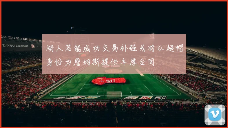 湖人若能成功交易补强或将以超帽身份为詹姆斯提供丰厚合同