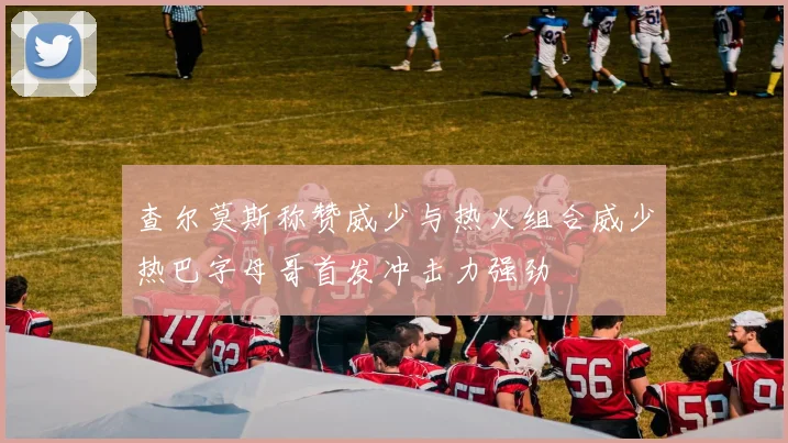 查尔莫斯称赞威少与热火组合威少热巴字母哥首发冲击力强劲