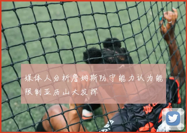 媒体人分析詹姆斯防守能力认为能限制亚历山大发挥