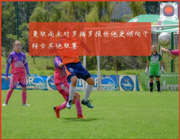 曼联尚未对罗梅罗报价他更倾向于转会其他联赛