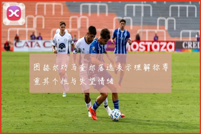 图赫尔对马奎尔落选表示理解称尊重其个性与失望情绪